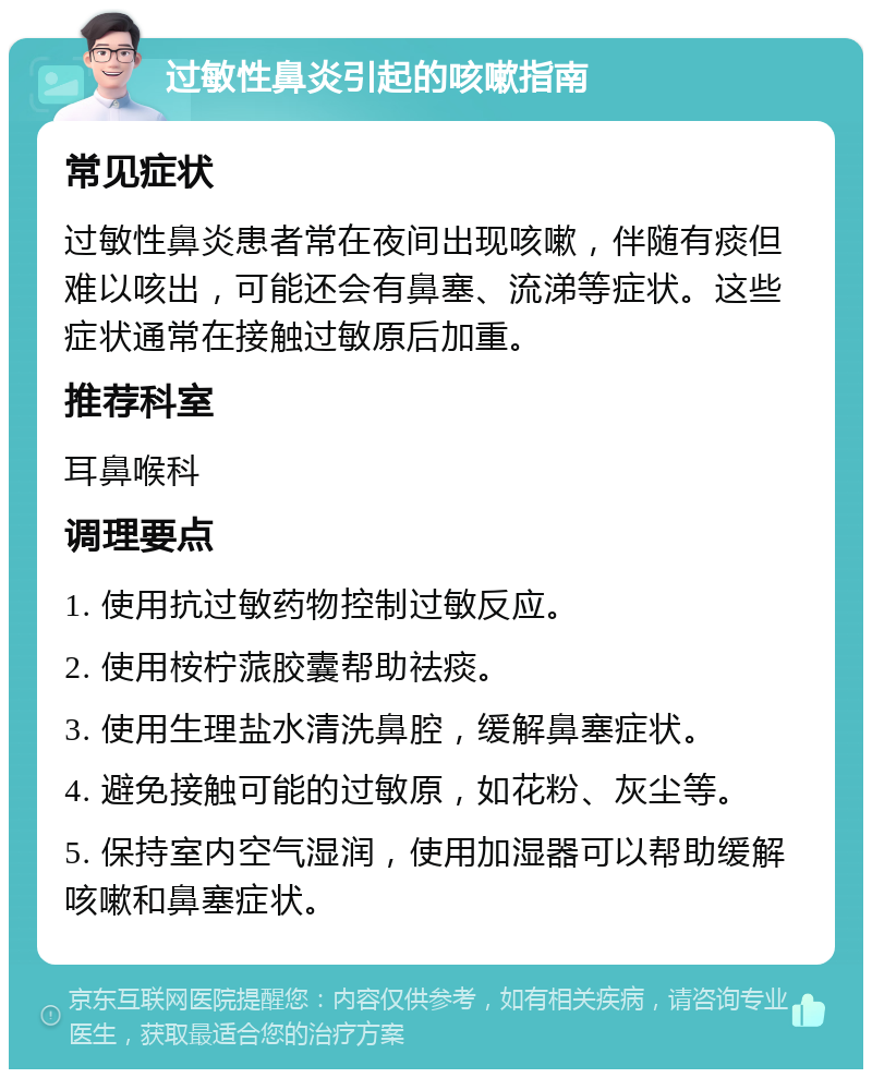 过敏性鼻炎引起的咳嗽指南 常见症状 过敏性鼻炎患者常在夜间出现咳嗽，伴随有痰但难以咳出，可能还会有鼻塞、流涕等症状。这些症状通常在接触过敏原后加重。 推荐科室 耳鼻喉科 调理要点 1. 使用抗过敏药物控制过敏反应。 2. 使用桉柠蒎胶囊帮助祛痰。 3. 使用生理盐水清洗鼻腔，缓解鼻塞症状。 4. 避免接触可能的过敏原，如花粉、灰尘等。 5. 保持室内空气湿润，使用加湿器可以帮助缓解咳嗽和鼻塞症状。