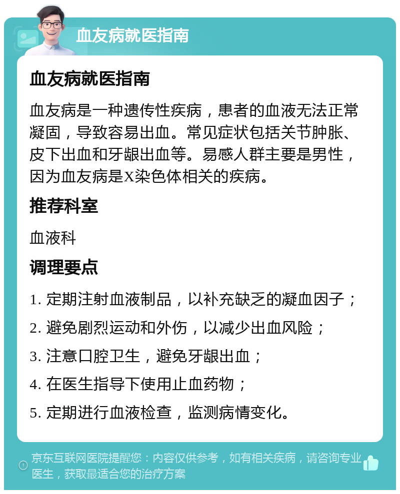 血友病就医指南 血友病就医指南 血友病是一种遗传性疾病，患者的血液无法正常凝固，导致容易出血。常见症状包括关节肿胀、皮下出血和牙龈出血等。易感人群主要是男性，因为血友病是X染色体相关的疾病。 推荐科室 血液科 调理要点 1. 定期注射血液制品，以补充缺乏的凝血因子； 2. 避免剧烈运动和外伤，以减少出血风险； 3. 注意口腔卫生，避免牙龈出血； 4. 在医生指导下使用止血药物； 5. 定期进行血液检查，监测病情变化。