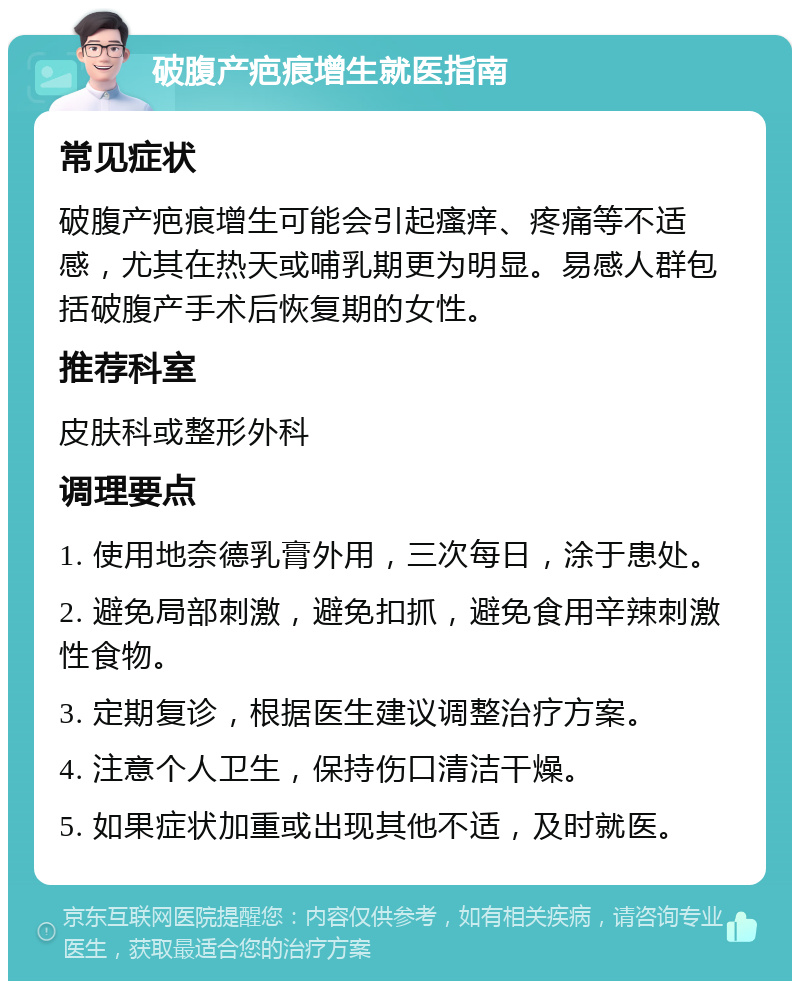 破腹产疤痕增生就医指南 常见症状 破腹产疤痕增生可能会引起瘙痒、疼痛等不适感，尤其在热天或哺乳期更为明显。易感人群包括破腹产手术后恢复期的女性。 推荐科室 皮肤科或整形外科 调理要点 1. 使用地奈德乳膏外用，三次每日，涂于患处。 2. 避免局部刺激，避免扣抓，避免食用辛辣刺激性食物。 3. 定期复诊，根据医生建议调整治疗方案。 4. 注意个人卫生，保持伤口清洁干燥。 5. 如果症状加重或出现其他不适，及时就医。