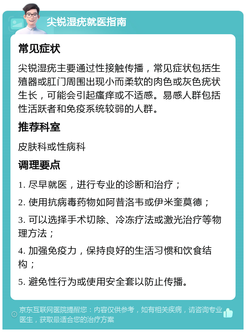 尖锐湿疣就医指南 常见症状 尖锐湿疣主要通过性接触传播，常见症状包括生殖器或肛门周围出现小而柔软的肉色或灰色疣状生长，可能会引起瘙痒或不适感。易感人群包括性活跃者和免疫系统较弱的人群。 推荐科室 皮肤科或性病科 调理要点 1. 尽早就医，进行专业的诊断和治疗； 2. 使用抗病毒药物如阿昔洛韦或伊米奎莫德； 3. 可以选择手术切除、冷冻疗法或激光治疗等物理方法； 4. 加强免疫力，保持良好的生活习惯和饮食结构； 5. 避免性行为或使用安全套以防止传播。