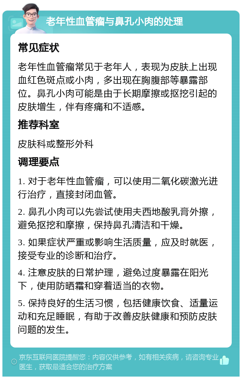 老年性血管瘤与鼻孔小肉的处理 常见症状 老年性血管瘤常见于老年人，表现为皮肤上出现血红色斑点或小肉，多出现在胸腹部等暴露部位。鼻孔小肉可能是由于长期摩擦或抠挖引起的皮肤增生，伴有疼痛和不适感。 推荐科室 皮肤科或整形外科 调理要点 1. 对于老年性血管瘤，可以使用二氧化碳激光进行治疗，直接封闭血管。 2. 鼻孔小肉可以先尝试使用夫西地酸乳膏外擦，避免抠挖和摩擦，保持鼻孔清洁和干燥。 3. 如果症状严重或影响生活质量，应及时就医，接受专业的诊断和治疗。 4. 注意皮肤的日常护理，避免过度暴露在阳光下，使用防晒霜和穿着适当的衣物。 5. 保持良好的生活习惯，包括健康饮食、适量运动和充足睡眠，有助于改善皮肤健康和预防皮肤问题的发生。