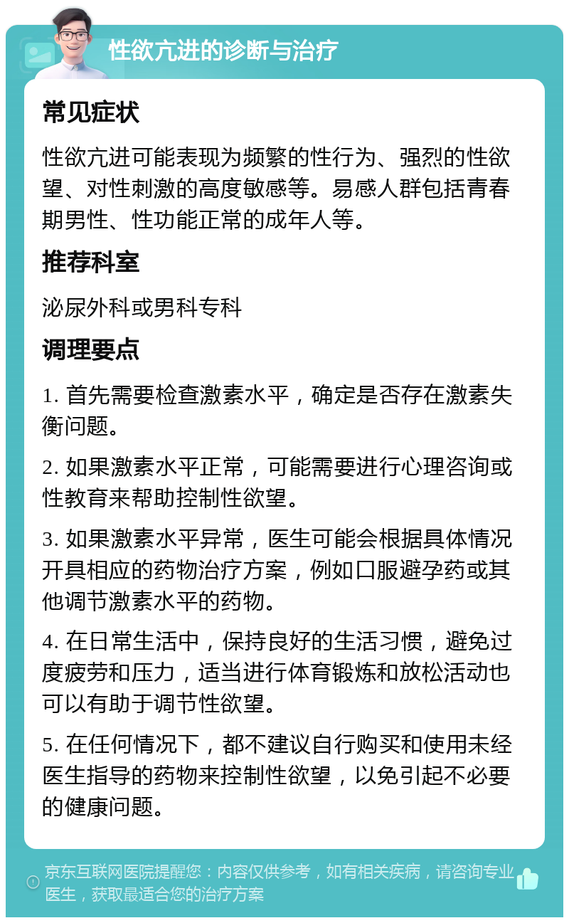 性欲亢进的诊断与治疗 常见症状 性欲亢进可能表现为频繁的性行为、强烈的性欲望、对性刺激的高度敏感等。易感人群包括青春期男性、性功能正常的成年人等。 推荐科室 泌尿外科或男科专科 调理要点 1. 首先需要检查激素水平，确定是否存在激素失衡问题。 2. 如果激素水平正常，可能需要进行心理咨询或性教育来帮助控制性欲望。 3. 如果激素水平异常，医生可能会根据具体情况开具相应的药物治疗方案，例如口服避孕药或其他调节激素水平的药物。 4. 在日常生活中，保持良好的生活习惯，避免过度疲劳和压力，适当进行体育锻炼和放松活动也可以有助于调节性欲望。 5. 在任何情况下，都不建议自行购买和使用未经医生指导的药物来控制性欲望，以免引起不必要的健康问题。