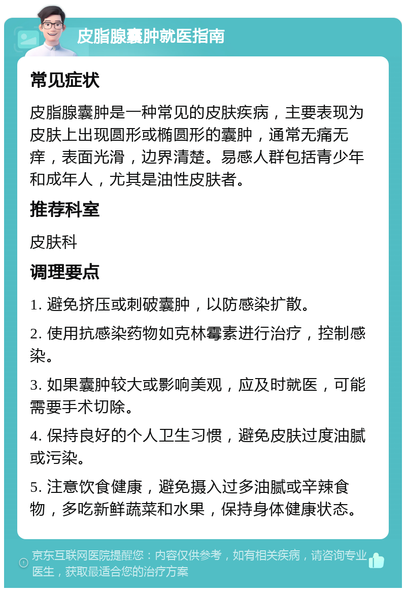 皮脂腺囊肿就医指南 常见症状 皮脂腺囊肿是一种常见的皮肤疾病，主要表现为皮肤上出现圆形或椭圆形的囊肿，通常无痛无痒，表面光滑，边界清楚。易感人群包括青少年和成年人，尤其是油性皮肤者。 推荐科室 皮肤科 调理要点 1. 避免挤压或刺破囊肿，以防感染扩散。 2. 使用抗感染药物如克林霉素进行治疗，控制感染。 3. 如果囊肿较大或影响美观，应及时就医，可能需要手术切除。 4. 保持良好的个人卫生习惯，避免皮肤过度油腻或污染。 5. 注意饮食健康，避免摄入过多油腻或辛辣食物，多吃新鲜蔬菜和水果，保持身体健康状态。