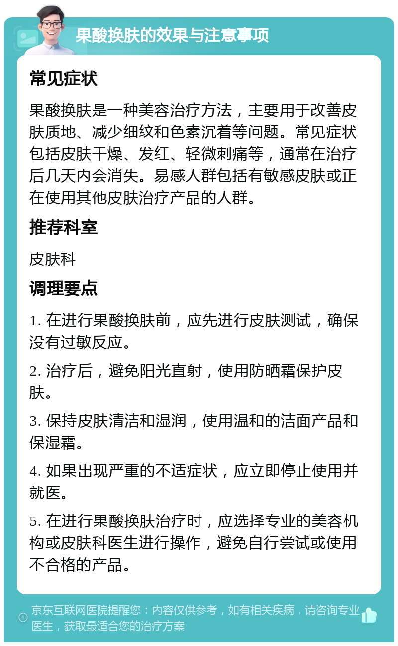 果酸换肤的效果与注意事项 常见症状 果酸换肤是一种美容治疗方法，主要用于改善皮肤质地、减少细纹和色素沉着等问题。常见症状包括皮肤干燥、发红、轻微刺痛等，通常在治疗后几天内会消失。易感人群包括有敏感皮肤或正在使用其他皮肤治疗产品的人群。 推荐科室 皮肤科 调理要点 1. 在进行果酸换肤前，应先进行皮肤测试，确保没有过敏反应。 2. 治疗后，避免阳光直射，使用防晒霜保护皮肤。 3. 保持皮肤清洁和湿润，使用温和的洁面产品和保湿霜。 4. 如果出现严重的不适症状，应立即停止使用并就医。 5. 在进行果酸换肤治疗时，应选择专业的美容机构或皮肤科医生进行操作，避免自行尝试或使用不合格的产品。