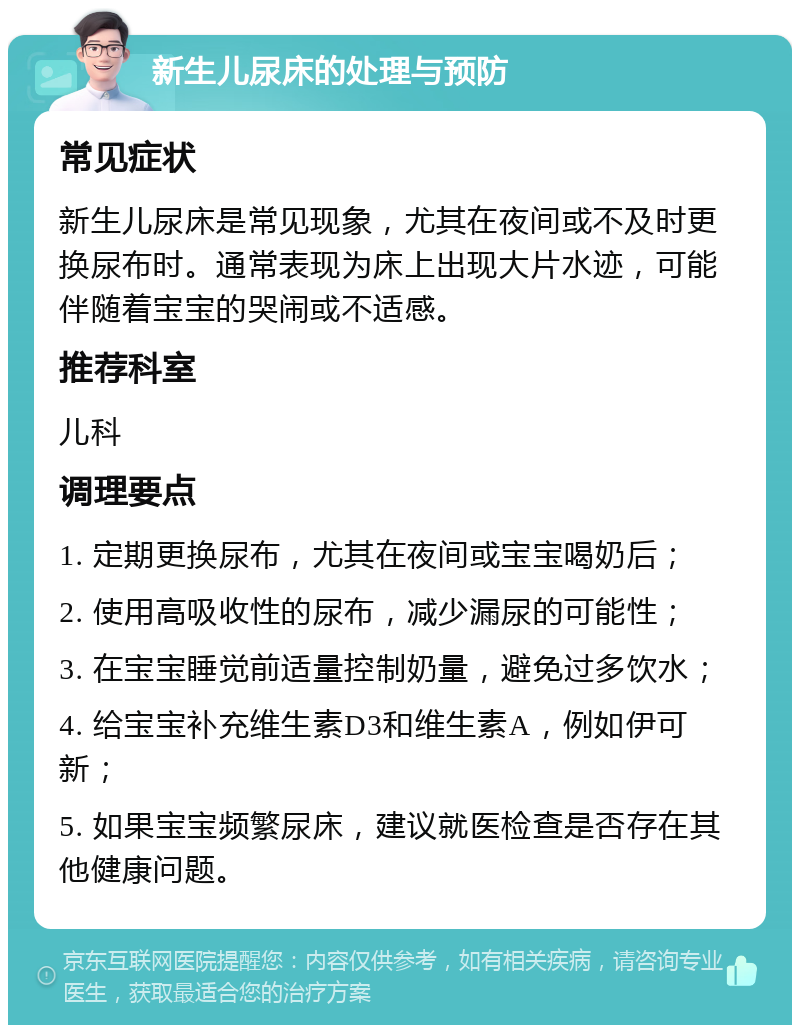 新生儿尿床的处理与预防 常见症状 新生儿尿床是常见现象，尤其在夜间或不及时更换尿布时。通常表现为床上出现大片水迹，可能伴随着宝宝的哭闹或不适感。 推荐科室 儿科 调理要点 1. 定期更换尿布，尤其在夜间或宝宝喝奶后； 2. 使用高吸收性的尿布，减少漏尿的可能性； 3. 在宝宝睡觉前适量控制奶量，避免过多饮水； 4. 给宝宝补充维生素D3和维生素A，例如伊可新； 5. 如果宝宝频繁尿床，建议就医检查是否存在其他健康问题。