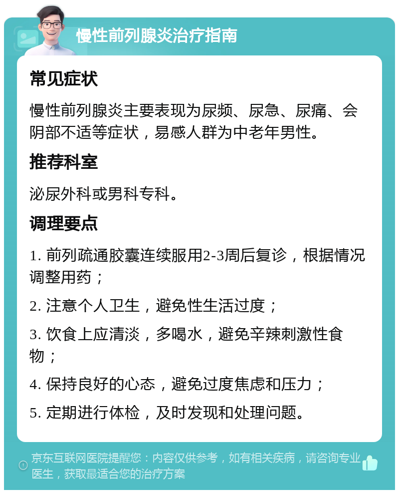 慢性前列腺炎治疗指南 常见症状 慢性前列腺炎主要表现为尿频、尿急、尿痛、会阴部不适等症状，易感人群为中老年男性。 推荐科室 泌尿外科或男科专科。 调理要点 1. 前列疏通胶囊连续服用2-3周后复诊，根据情况调整用药； 2. 注意个人卫生，避免性生活过度； 3. 饮食上应清淡，多喝水，避免辛辣刺激性食物； 4. 保持良好的心态，避免过度焦虑和压力； 5. 定期进行体检，及时发现和处理问题。