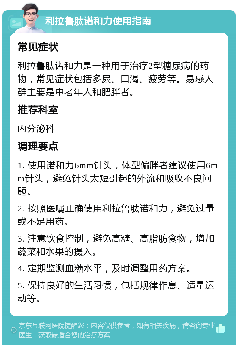 利拉鲁肽诺和力使用指南 常见症状 利拉鲁肽诺和力是一种用于治疗2型糖尿病的药物，常见症状包括多尿、口渴、疲劳等。易感人群主要是中老年人和肥胖者。 推荐科室 内分泌科 调理要点 1. 使用诺和力6mm针头，体型偏胖者建议使用6mm针头，避免针头太短引起的外流和吸收不良问题。 2. 按照医嘱正确使用利拉鲁肽诺和力，避免过量或不足用药。 3. 注意饮食控制，避免高糖、高脂肪食物，增加蔬菜和水果的摄入。 4. 定期监测血糖水平，及时调整用药方案。 5. 保持良好的生活习惯，包括规律作息、适量运动等。