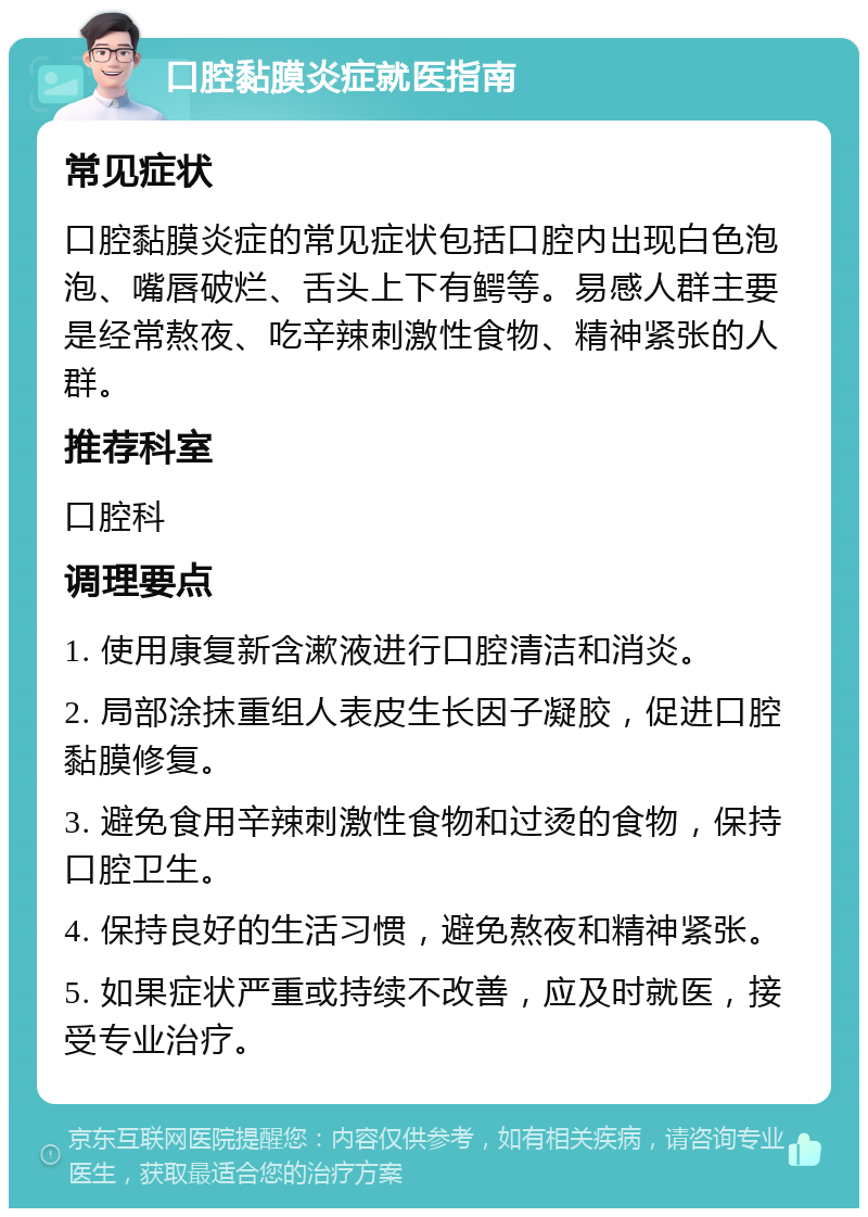 口腔黏膜炎症就医指南 常见症状 口腔黏膜炎症的常见症状包括口腔内出现白色泡泡、嘴唇破烂、舌头上下有鳄等。易感人群主要是经常熬夜、吃辛辣刺激性食物、精神紧张的人群。 推荐科室 口腔科 调理要点 1. 使用康复新含漱液进行口腔清洁和消炎。 2. 局部涂抹重组人表皮生长因子凝胶，促进口腔黏膜修复。 3. 避免食用辛辣刺激性食物和过烫的食物，保持口腔卫生。 4. 保持良好的生活习惯，避免熬夜和精神紧张。 5. 如果症状严重或持续不改善，应及时就医，接受专业治疗。