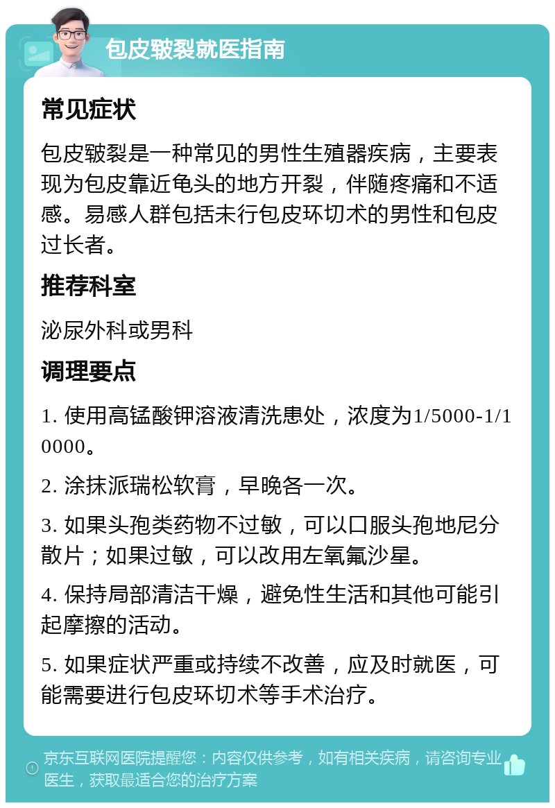 包皮皲裂就医指南 常见症状 包皮皲裂是一种常见的男性生殖器疾病，主要表现为包皮靠近龟头的地方开裂，伴随疼痛和不适感。易感人群包括未行包皮环切术的男性和包皮过长者。 推荐科室 泌尿外科或男科 调理要点 1. 使用高锰酸钾溶液清洗患处，浓度为1/5000-1/10000。 2. 涂抹派瑞松软膏，早晚各一次。 3. 如果头孢类药物不过敏，可以口服头孢地尼分散片；如果过敏，可以改用左氧氟沙星。 4. 保持局部清洁干燥，避免性生活和其他可能引起摩擦的活动。 5. 如果症状严重或持续不改善，应及时就医，可能需要进行包皮环切术等手术治疗。