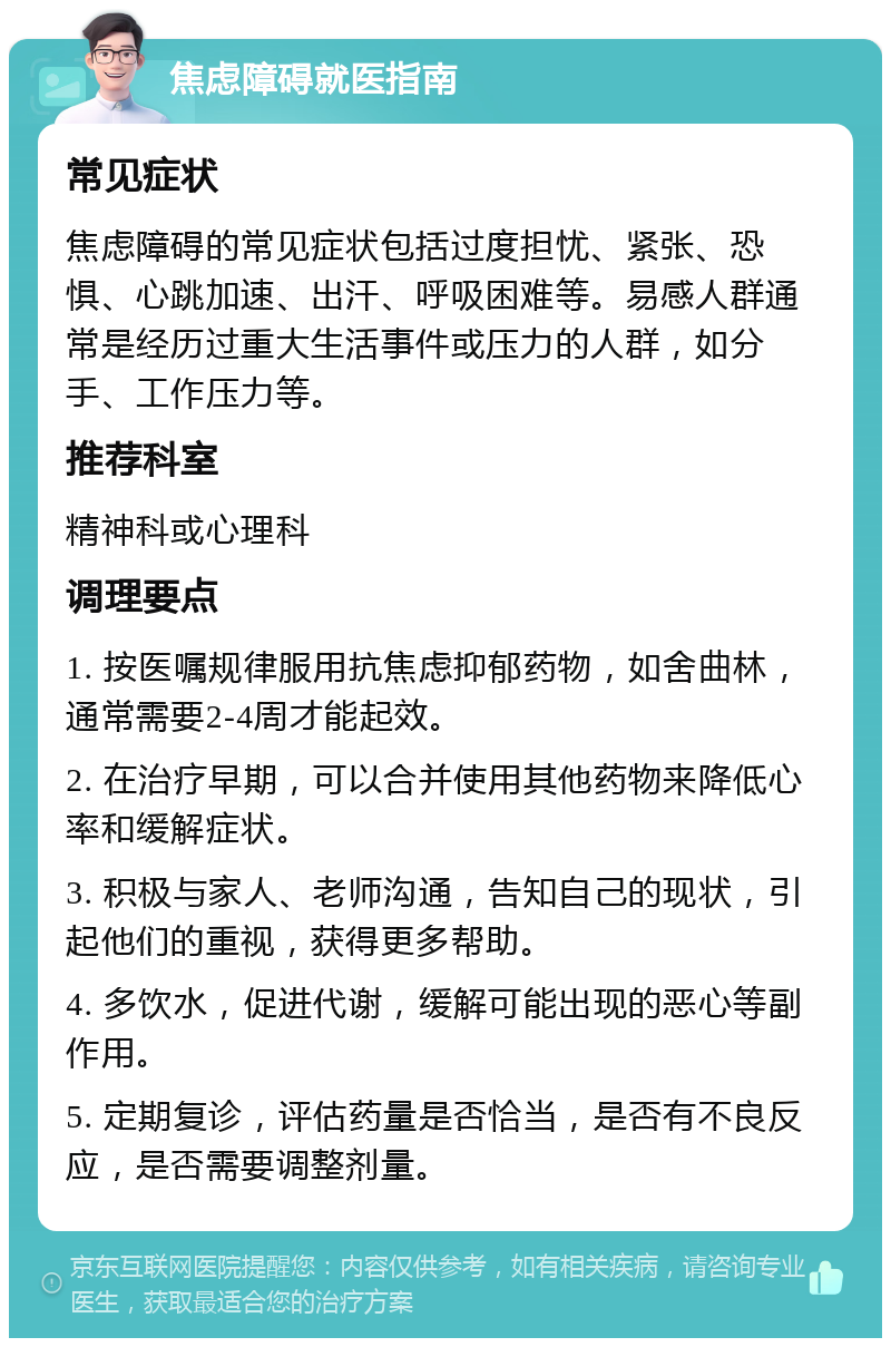 焦虑障碍就医指南 常见症状 焦虑障碍的常见症状包括过度担忧、紧张、恐惧、心跳加速、出汗、呼吸困难等。易感人群通常是经历过重大生活事件或压力的人群，如分手、工作压力等。 推荐科室 精神科或心理科 调理要点 1. 按医嘱规律服用抗焦虑抑郁药物，如舍曲林，通常需要2-4周才能起效。 2. 在治疗早期，可以合并使用其他药物来降低心率和缓解症状。 3. 积极与家人、老师沟通，告知自己的现状，引起他们的重视，获得更多帮助。 4. 多饮水，促进代谢，缓解可能出现的恶心等副作用。 5. 定期复诊，评估药量是否恰当，是否有不良反应，是否需要调整剂量。