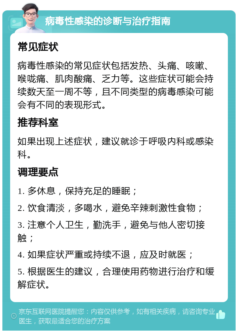 病毒性感染的诊断与治疗指南 常见症状 病毒性感染的常见症状包括发热、头痛、咳嗽、喉咙痛、肌肉酸痛、乏力等。这些症状可能会持续数天至一周不等，且不同类型的病毒感染可能会有不同的表现形式。 推荐科室 如果出现上述症状，建议就诊于呼吸内科或感染科。 调理要点 1. 多休息，保持充足的睡眠； 2. 饮食清淡，多喝水，避免辛辣刺激性食物； 3. 注意个人卫生，勤洗手，避免与他人密切接触； 4. 如果症状严重或持续不退，应及时就医； 5. 根据医生的建议，合理使用药物进行治疗和缓解症状。