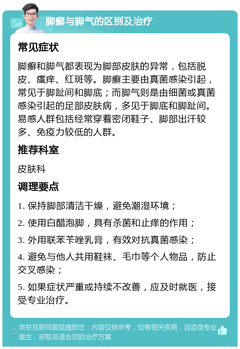 脚癣与脚气的区别及治疗 常见症状 脚癣和脚气都表现为脚部皮肤的异常，包括脱皮、瘙痒、红斑等。脚癣主要由真菌感染引起，常见于脚趾间和脚底；而脚气则是由细菌或真菌感染引起的足部皮肤病，多见于脚底和脚趾间。易感人群包括经常穿着密闭鞋子、脚部出汗较多、免疫力较低的人群。 推荐科室 皮肤科 调理要点 1. 保持脚部清洁干燥，避免潮湿环境； 2. 使用白醋泡脚，具有杀菌和止痒的作用； 3. 外用联苯苄唑乳膏，有效对抗真菌感染； 4. 避免与他人共用鞋袜、毛巾等个人物品，防止交叉感染； 5. 如果症状严重或持续不改善，应及时就医，接受专业治疗。