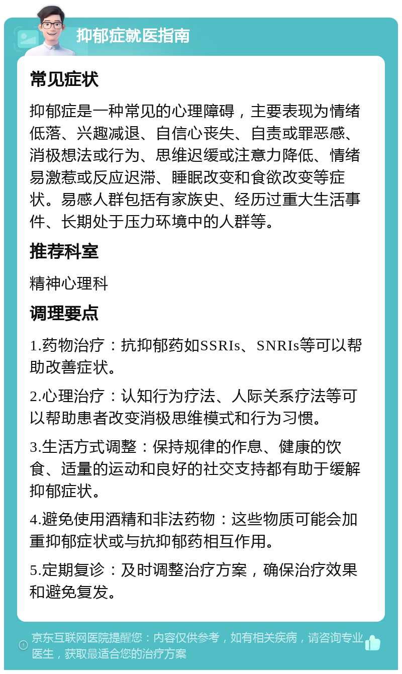 抑郁症就医指南 常见症状 抑郁症是一种常见的心理障碍，主要表现为情绪低落、兴趣减退、自信心丧失、自责或罪恶感、消极想法或行为、思维迟缓或注意力降低、情绪易激惹或反应迟滞、睡眠改变和食欲改变等症状。易感人群包括有家族史、经历过重大生活事件、长期处于压力环境中的人群等。 推荐科室 精神心理科 调理要点 1.药物治疗：抗抑郁药如SSRIs、SNRIs等可以帮助改善症状。 2.心理治疗：认知行为疗法、人际关系疗法等可以帮助患者改变消极思维模式和行为习惯。 3.生活方式调整：保持规律的作息、健康的饮食、适量的运动和良好的社交支持都有助于缓解抑郁症状。 4.避免使用酒精和非法药物：这些物质可能会加重抑郁症状或与抗抑郁药相互作用。 5.定期复诊：及时调整治疗方案，确保治疗效果和避免复发。