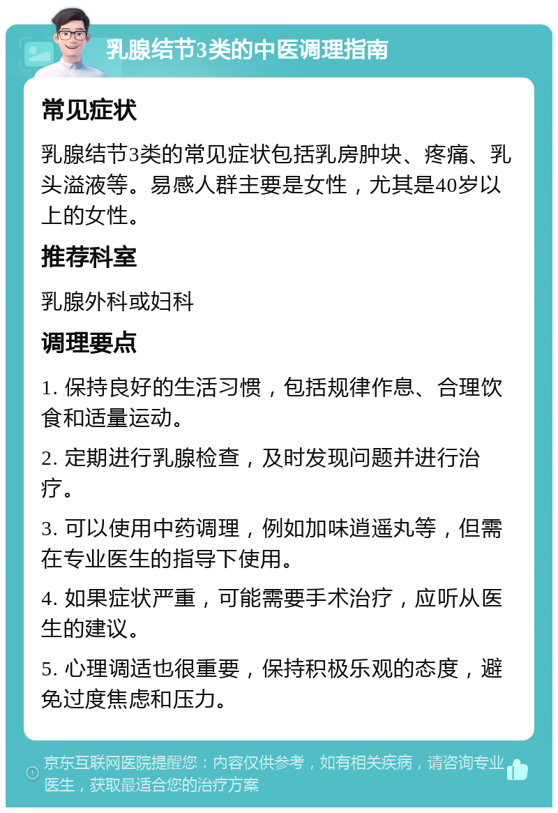 乳腺结节3类的中医调理指南 常见症状 乳腺结节3类的常见症状包括乳房肿块、疼痛、乳头溢液等。易感人群主要是女性，尤其是40岁以上的女性。 推荐科室 乳腺外科或妇科 调理要点 1. 保持良好的生活习惯，包括规律作息、合理饮食和适量运动。 2. 定期进行乳腺检查，及时发现问题并进行治疗。 3. 可以使用中药调理，例如加味逍遥丸等，但需在专业医生的指导下使用。 4. 如果症状严重，可能需要手术治疗，应听从医生的建议。 5. 心理调适也很重要，保持积极乐观的态度，避免过度焦虑和压力。