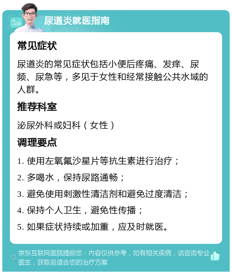 尿道炎就医指南 常见症状 尿道炎的常见症状包括小便后疼痛、发痒、尿频、尿急等，多见于女性和经常接触公共水域的人群。 推荐科室 泌尿外科或妇科（女性） 调理要点 1. 使用左氧氟沙星片等抗生素进行治疗； 2. 多喝水，保持尿路通畅； 3. 避免使用刺激性清洁剂和避免过度清洁； 4. 保持个人卫生，避免性传播； 5. 如果症状持续或加重，应及时就医。