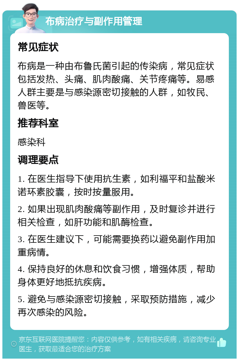 布病治疗与副作用管理 常见症状 布病是一种由布鲁氏菌引起的传染病，常见症状包括发热、头痛、肌肉酸痛、关节疼痛等。易感人群主要是与感染源密切接触的人群，如牧民、兽医等。 推荐科室 感染科 调理要点 1. 在医生指导下使用抗生素，如利福平和盐酸米诺环素胶囊，按时按量服用。 2. 如果出现肌肉酸痛等副作用，及时复诊并进行相关检查，如肝功能和肌酶检查。 3. 在医生建议下，可能需要换药以避免副作用加重病情。 4. 保持良好的休息和饮食习惯，增强体质，帮助身体更好地抵抗疾病。 5. 避免与感染源密切接触，采取预防措施，减少再次感染的风险。