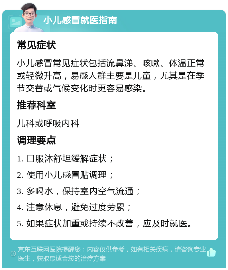 小儿感冒就医指南 常见症状 小儿感冒常见症状包括流鼻涕、咳嗽、体温正常或轻微升高，易感人群主要是儿童，尤其是在季节交替或气候变化时更容易感染。 推荐科室 儿科或呼吸内科 调理要点 1. 口服沐舒坦缓解症状； 2. 使用小儿感冒贴调理； 3. 多喝水，保持室内空气流通； 4. 注意休息，避免过度劳累； 5. 如果症状加重或持续不改善，应及时就医。