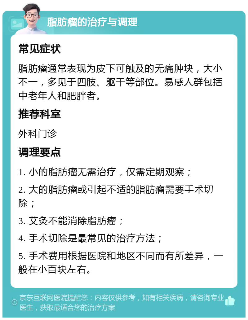 脂肪瘤的治疗与调理 常见症状 脂肪瘤通常表现为皮下可触及的无痛肿块，大小不一，多见于四肢、躯干等部位。易感人群包括中老年人和肥胖者。 推荐科室 外科门诊 调理要点 1. 小的脂肪瘤无需治疗，仅需定期观察； 2. 大的脂肪瘤或引起不适的脂肪瘤需要手术切除； 3. 艾灸不能消除脂肪瘤； 4. 手术切除是最常见的治疗方法； 5. 手术费用根据医院和地区不同而有所差异，一般在小百块左右。