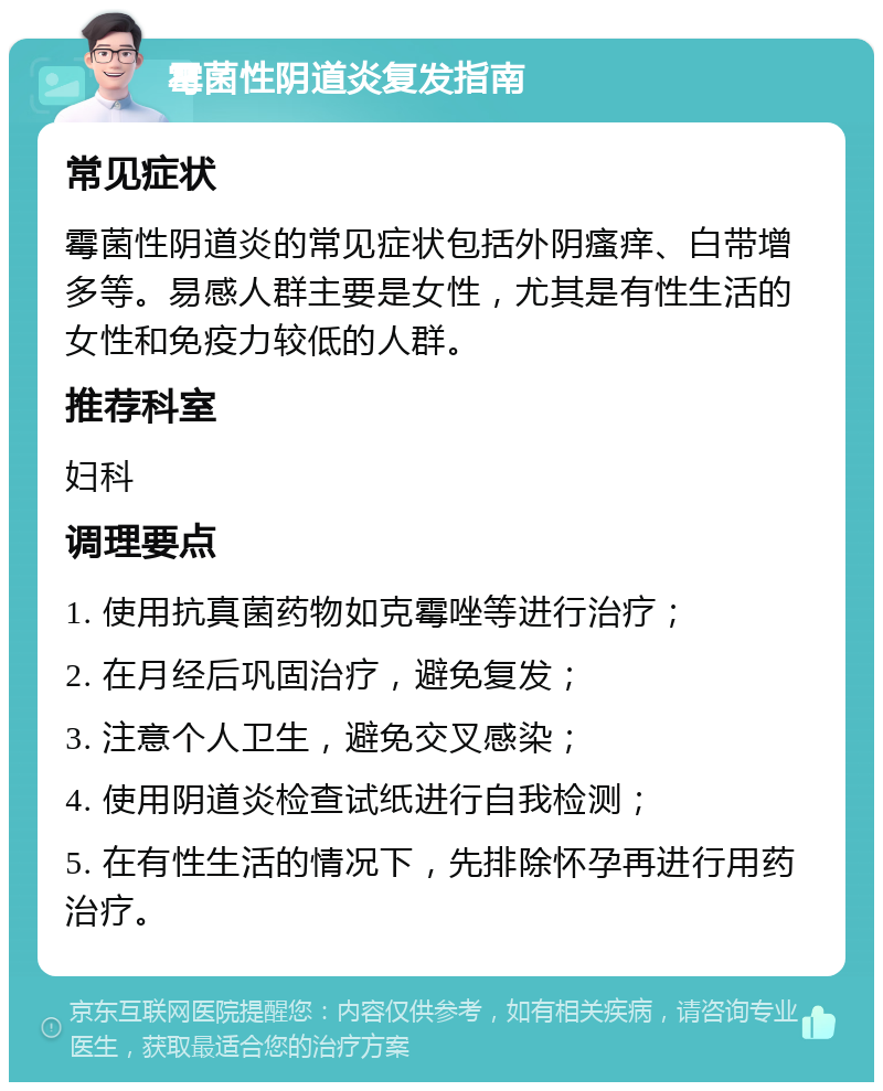 霉菌性阴道炎复发指南 常见症状 霉菌性阴道炎的常见症状包括外阴瘙痒、白带增多等。易感人群主要是女性，尤其是有性生活的女性和免疫力较低的人群。 推荐科室 妇科 调理要点 1. 使用抗真菌药物如克霉唑等进行治疗； 2. 在月经后巩固治疗，避免复发； 3. 注意个人卫生，避免交叉感染； 4. 使用阴道炎检查试纸进行自我检测； 5. 在有性生活的情况下，先排除怀孕再进行用药治疗。