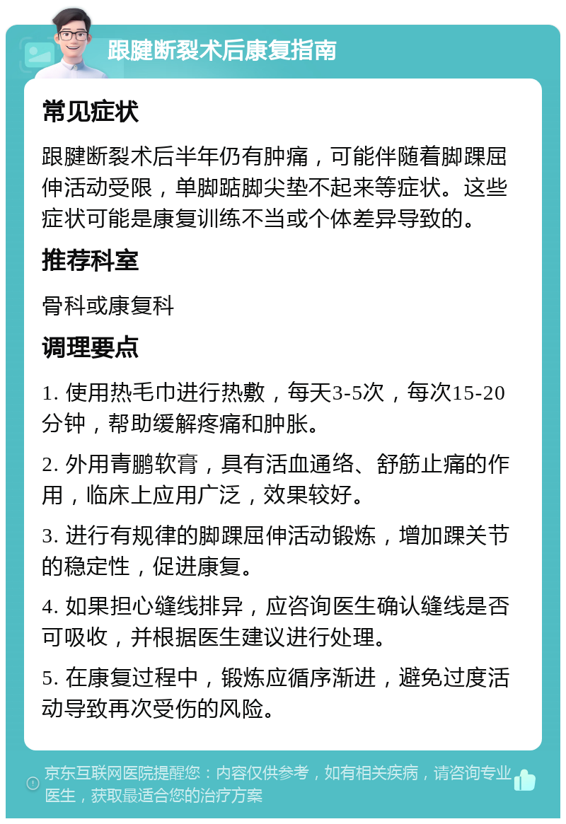 跟腱断裂术后康复指南 常见症状 跟腱断裂术后半年仍有肿痛，可能伴随着脚踝屈伸活动受限，单脚踮脚尖垫不起来等症状。这些症状可能是康复训练不当或个体差异导致的。 推荐科室 骨科或康复科 调理要点 1. 使用热毛巾进行热敷，每天3-5次，每次15-20分钟，帮助缓解疼痛和肿胀。 2. 外用青鹏软膏，具有活血通络、舒筋止痛的作用，临床上应用广泛，效果较好。 3. 进行有规律的脚踝屈伸活动锻炼，增加踝关节的稳定性，促进康复。 4. 如果担心缝线排异，应咨询医生确认缝线是否可吸收，并根据医生建议进行处理。 5. 在康复过程中，锻炼应循序渐进，避免过度活动导致再次受伤的风险。