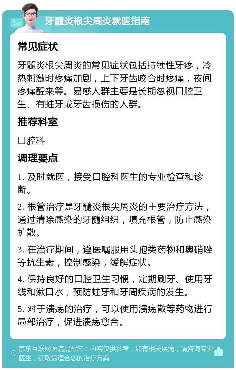 牙髓炎根尖周炎就医指南 常见症状 牙髓炎根尖周炎的常见症状包括持续性牙疼，冷热刺激时疼痛加剧，上下牙齿咬合时疼痛，夜间疼痛醒来等。易感人群主要是长期忽视口腔卫生、有蛀牙或牙齿损伤的人群。 推荐科室 口腔科 调理要点 1. 及时就医，接受口腔科医生的专业检查和诊断。 2. 根管治疗是牙髓炎根尖周炎的主要治疗方法，通过清除感染的牙髓组织，填充根管，防止感染扩散。 3. 在治疗期间，遵医嘱服用头孢类药物和奥硝唑等抗生素，控制感染，缓解症状。 4. 保持良好的口腔卫生习惯，定期刷牙、使用牙线和漱口水，预防蛀牙和牙周疾病的发生。 5. 对于溃疡的治疗，可以使用溃疡散等药物进行局部治疗，促进溃疡愈合。