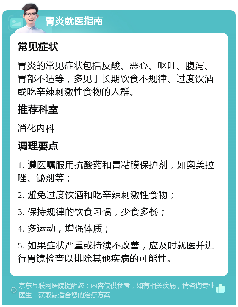 胃炎就医指南 常见症状 胃炎的常见症状包括反酸、恶心、呕吐、腹泻、胃部不适等，多见于长期饮食不规律、过度饮酒或吃辛辣刺激性食物的人群。 推荐科室 消化内科 调理要点 1. 遵医嘱服用抗酸药和胃粘膜保护剂，如奥美拉唑、铋剂等； 2. 避免过度饮酒和吃辛辣刺激性食物； 3. 保持规律的饮食习惯，少食多餐； 4. 多运动，增强体质； 5. 如果症状严重或持续不改善，应及时就医并进行胃镜检查以排除其他疾病的可能性。