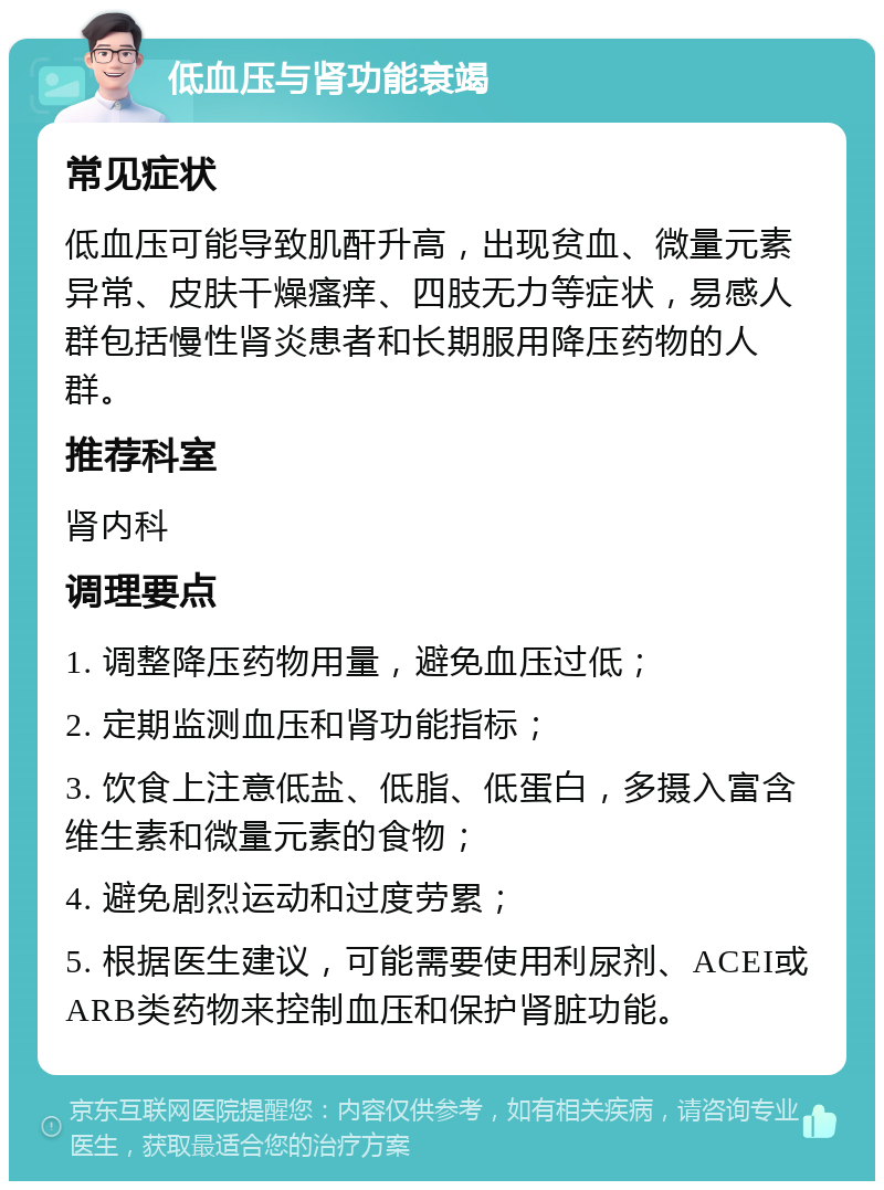 低血压与肾功能衰竭 常见症状 低血压可能导致肌酐升高，出现贫血、微量元素异常、皮肤干燥瘙痒、四肢无力等症状，易感人群包括慢性肾炎患者和长期服用降压药物的人群。 推荐科室 肾内科 调理要点 1. 调整降压药物用量，避免血压过低； 2. 定期监测血压和肾功能指标； 3. 饮食上注意低盐、低脂、低蛋白，多摄入富含维生素和微量元素的食物； 4. 避免剧烈运动和过度劳累； 5. 根据医生建议，可能需要使用利尿剂、ACEI或ARB类药物来控制血压和保护肾脏功能。