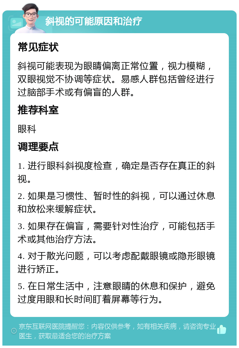 斜视的可能原因和治疗 常见症状 斜视可能表现为眼睛偏离正常位置，视力模糊，双眼视觉不协调等症状。易感人群包括曾经进行过脑部手术或有偏盲的人群。 推荐科室 眼科 调理要点 1. 进行眼科斜视度检查，确定是否存在真正的斜视。 2. 如果是习惯性、暂时性的斜视，可以通过休息和放松来缓解症状。 3. 如果存在偏盲，需要针对性治疗，可能包括手术或其他治疗方法。 4. 对于散光问题，可以考虑配戴眼镜或隐形眼镜进行矫正。 5. 在日常生活中，注意眼睛的休息和保护，避免过度用眼和长时间盯着屏幕等行为。