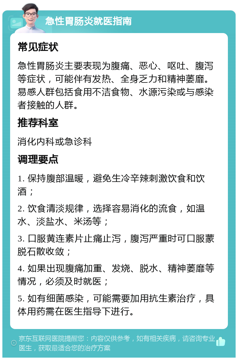 急性胃肠炎就医指南 常见症状 急性胃肠炎主要表现为腹痛、恶心、呕吐、腹泻等症状，可能伴有发热、全身乏力和精神萎靡。易感人群包括食用不洁食物、水源污染或与感染者接触的人群。 推荐科室 消化内科或急诊科 调理要点 1. 保持腹部温暖，避免生冷辛辣刺激饮食和饮酒； 2. 饮食清淡规律，选择容易消化的流食，如温水、淡盐水、米汤等； 3. 口服黄连素片止痛止泻，腹泻严重时可口服蒙脱石散收敛； 4. 如果出现腹痛加重、发烧、脱水、精神萎靡等情况，必须及时就医； 5. 如有细菌感染，可能需要加用抗生素治疗，具体用药需在医生指导下进行。