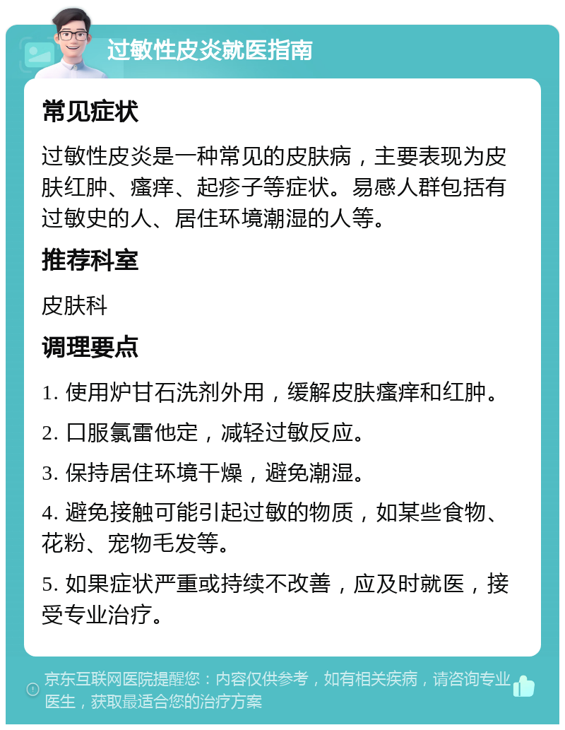 过敏性皮炎就医指南 常见症状 过敏性皮炎是一种常见的皮肤病，主要表现为皮肤红肿、瘙痒、起疹子等症状。易感人群包括有过敏史的人、居住环境潮湿的人等。 推荐科室 皮肤科 调理要点 1. 使用炉甘石洗剂外用，缓解皮肤瘙痒和红肿。 2. 口服氯雷他定，减轻过敏反应。 3. 保持居住环境干燥，避免潮湿。 4. 避免接触可能引起过敏的物质，如某些食物、花粉、宠物毛发等。 5. 如果症状严重或持续不改善，应及时就医，接受专业治疗。