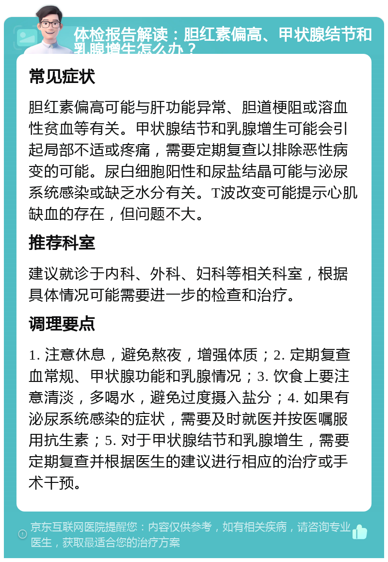 体检报告解读：胆红素偏高、甲状腺结节和乳腺增生怎么办？ 常见症状 胆红素偏高可能与肝功能异常、胆道梗阻或溶血性贫血等有关。甲状腺结节和乳腺增生可能会引起局部不适或疼痛，需要定期复查以排除恶性病变的可能。尿白细胞阳性和尿盐结晶可能与泌尿系统感染或缺乏水分有关。T波改变可能提示心肌缺血的存在，但问题不大。 推荐科室 建议就诊于内科、外科、妇科等相关科室，根据具体情况可能需要进一步的检查和治疗。 调理要点 1. 注意休息，避免熬夜，增强体质；2. 定期复查血常规、甲状腺功能和乳腺情况；3. 饮食上要注意清淡，多喝水，避免过度摄入盐分；4. 如果有泌尿系统感染的症状，需要及时就医并按医嘱服用抗生素；5. 对于甲状腺结节和乳腺增生，需要定期复查并根据医生的建议进行相应的治疗或手术干预。