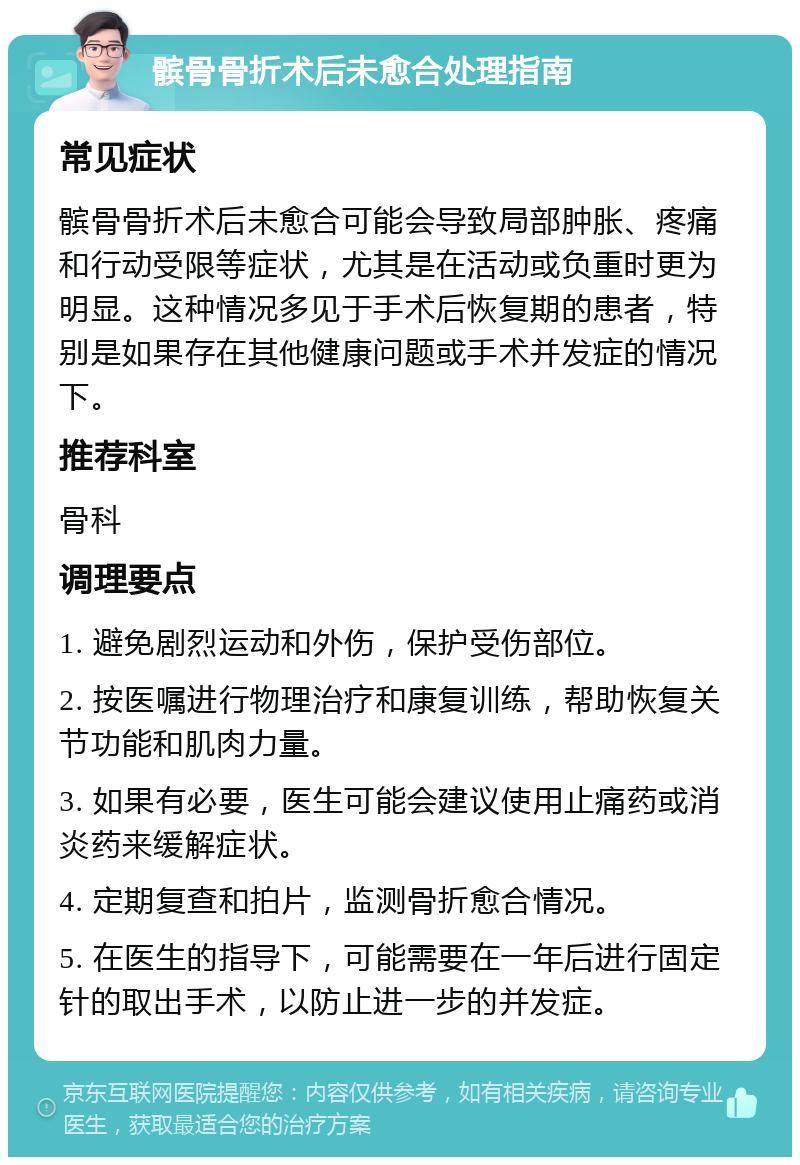 髌骨骨折术后未愈合处理指南 常见症状 髌骨骨折术后未愈合可能会导致局部肿胀、疼痛和行动受限等症状，尤其是在活动或负重时更为明显。这种情况多见于手术后恢复期的患者，特别是如果存在其他健康问题或手术并发症的情况下。 推荐科室 骨科 调理要点 1. 避免剧烈运动和外伤，保护受伤部位。 2. 按医嘱进行物理治疗和康复训练，帮助恢复关节功能和肌肉力量。 3. 如果有必要，医生可能会建议使用止痛药或消炎药来缓解症状。 4. 定期复查和拍片，监测骨折愈合情况。 5. 在医生的指导下，可能需要在一年后进行固定针的取出手术，以防止进一步的并发症。