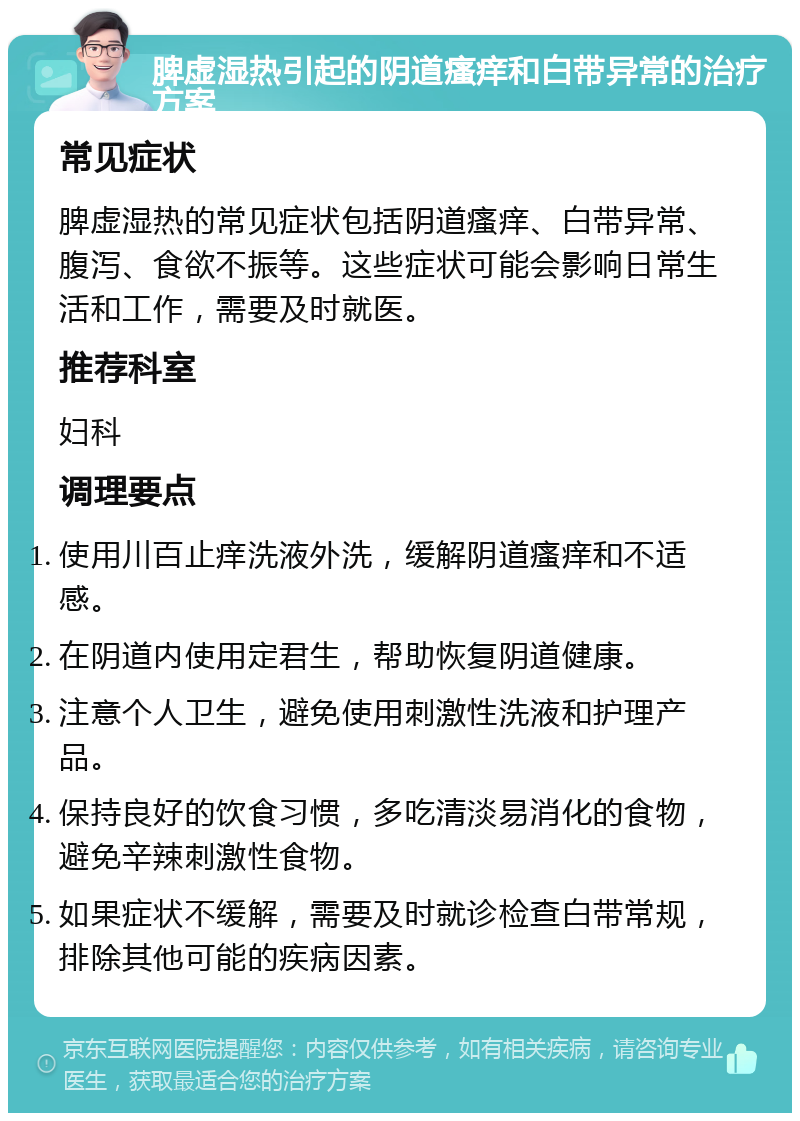 脾虚湿热引起的阴道瘙痒和白带异常的治疗方案 常见症状 脾虚湿热的常见症状包括阴道瘙痒、白带异常、腹泻、食欲不振等。这些症状可能会影响日常生活和工作，需要及时就医。 推荐科室 妇科 调理要点 使用川百止痒洗液外洗，缓解阴道瘙痒和不适感。 在阴道内使用定君生，帮助恢复阴道健康。 注意个人卫生，避免使用刺激性洗液和护理产品。 保持良好的饮食习惯，多吃清淡易消化的食物，避免辛辣刺激性食物。 如果症状不缓解，需要及时就诊检查白带常规，排除其他可能的疾病因素。