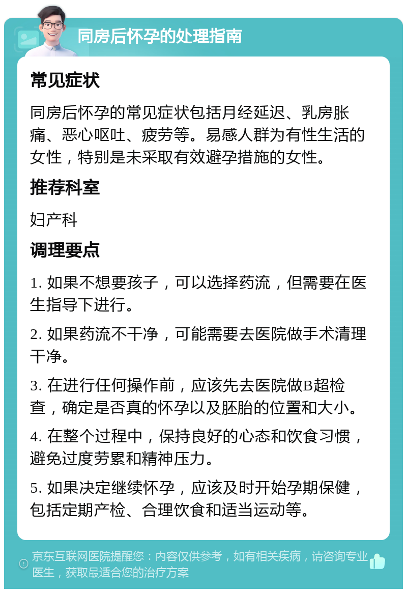 同房后怀孕的处理指南 常见症状 同房后怀孕的常见症状包括月经延迟、乳房胀痛、恶心呕吐、疲劳等。易感人群为有性生活的女性，特别是未采取有效避孕措施的女性。 推荐科室 妇产科 调理要点 1. 如果不想要孩子，可以选择药流，但需要在医生指导下进行。 2. 如果药流不干净，可能需要去医院做手术清理干净。 3. 在进行任何操作前，应该先去医院做B超检查，确定是否真的怀孕以及胚胎的位置和大小。 4. 在整个过程中，保持良好的心态和饮食习惯，避免过度劳累和精神压力。 5. 如果决定继续怀孕，应该及时开始孕期保健，包括定期产检、合理饮食和适当运动等。