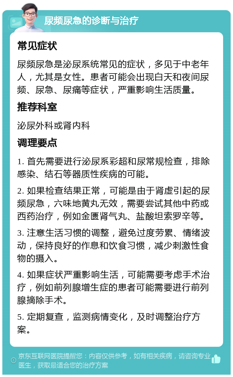 尿频尿急的诊断与治疗 常见症状 尿频尿急是泌尿系统常见的症状，多见于中老年人，尤其是女性。患者可能会出现白天和夜间尿频、尿急、尿痛等症状，严重影响生活质量。 推荐科室 泌尿外科或肾内科 调理要点 1. 首先需要进行泌尿系彩超和尿常规检查，排除感染、结石等器质性疾病的可能。 2. 如果检查结果正常，可能是由于肾虚引起的尿频尿急，六味地黄丸无效，需要尝试其他中药或西药治疗，例如金匮肾气丸、盐酸坦索罗辛等。 3. 注意生活习惯的调整，避免过度劳累、情绪波动，保持良好的作息和饮食习惯，减少刺激性食物的摄入。 4. 如果症状严重影响生活，可能需要考虑手术治疗，例如前列腺增生症的患者可能需要进行前列腺摘除手术。 5. 定期复查，监测病情变化，及时调整治疗方案。