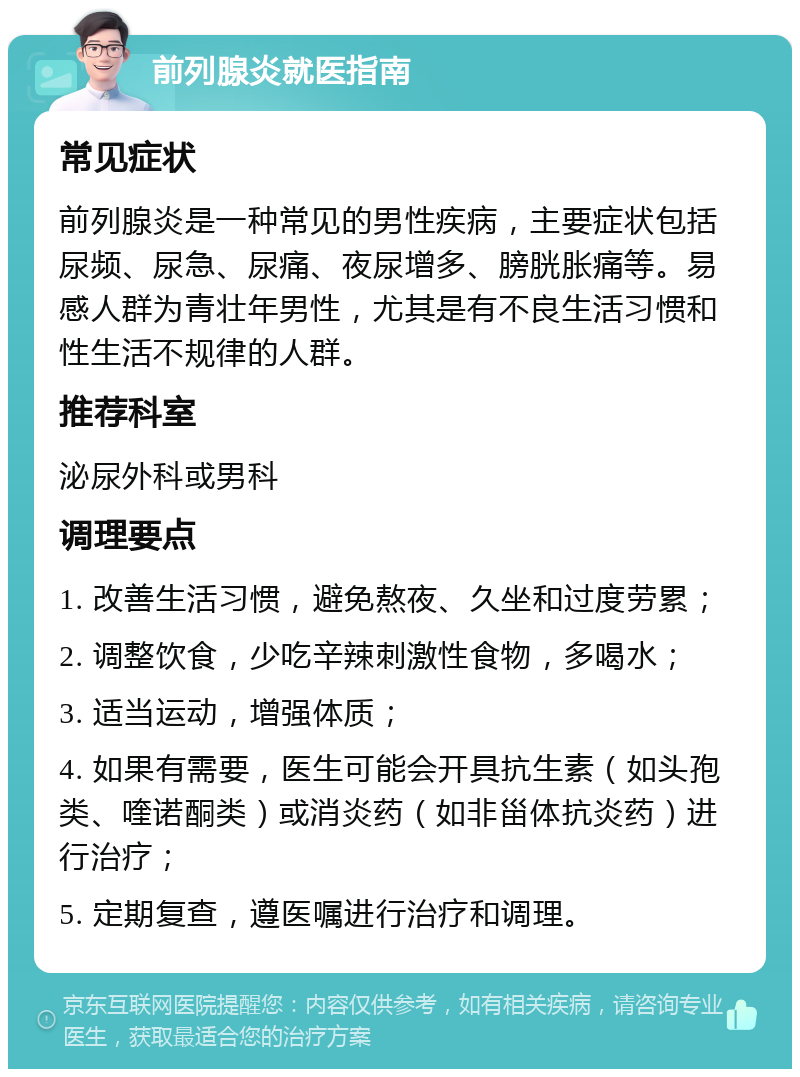 前列腺炎就医指南 常见症状 前列腺炎是一种常见的男性疾病，主要症状包括尿频、尿急、尿痛、夜尿增多、膀胱胀痛等。易感人群为青壮年男性，尤其是有不良生活习惯和性生活不规律的人群。 推荐科室 泌尿外科或男科 调理要点 1. 改善生活习惯，避免熬夜、久坐和过度劳累； 2. 调整饮食，少吃辛辣刺激性食物，多喝水； 3. 适当运动，增强体质； 4. 如果有需要，医生可能会开具抗生素（如头孢类、喹诺酮类）或消炎药（如非甾体抗炎药）进行治疗； 5. 定期复查，遵医嘱进行治疗和调理。