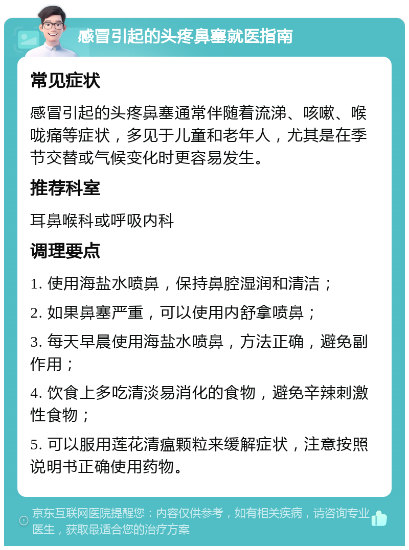 感冒引起的头疼鼻塞就医指南 常见症状 感冒引起的头疼鼻塞通常伴随着流涕、咳嗽、喉咙痛等症状，多见于儿童和老年人，尤其是在季节交替或气候变化时更容易发生。 推荐科室 耳鼻喉科或呼吸内科 调理要点 1. 使用海盐水喷鼻，保持鼻腔湿润和清洁； 2. 如果鼻塞严重，可以使用内舒拿喷鼻； 3. 每天早晨使用海盐水喷鼻，方法正确，避免副作用； 4. 饮食上多吃清淡易消化的食物，避免辛辣刺激性食物； 5. 可以服用莲花清瘟颗粒来缓解症状，注意按照说明书正确使用药物。