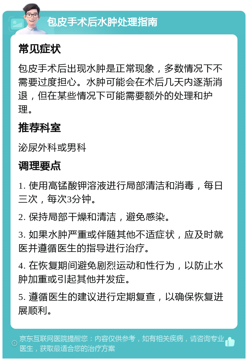 包皮手术后水肿处理指南 常见症状 包皮手术后出现水肿是正常现象，多数情况下不需要过度担心。水肿可能会在术后几天内逐渐消退，但在某些情况下可能需要额外的处理和护理。 推荐科室 泌尿外科或男科 调理要点 1. 使用高锰酸钾溶液进行局部清洁和消毒，每日三次，每次3分钟。 2. 保持局部干燥和清洁，避免感染。 3. 如果水肿严重或伴随其他不适症状，应及时就医并遵循医生的指导进行治疗。 4. 在恢复期间避免剧烈运动和性行为，以防止水肿加重或引起其他并发症。 5. 遵循医生的建议进行定期复查，以确保恢复进展顺利。