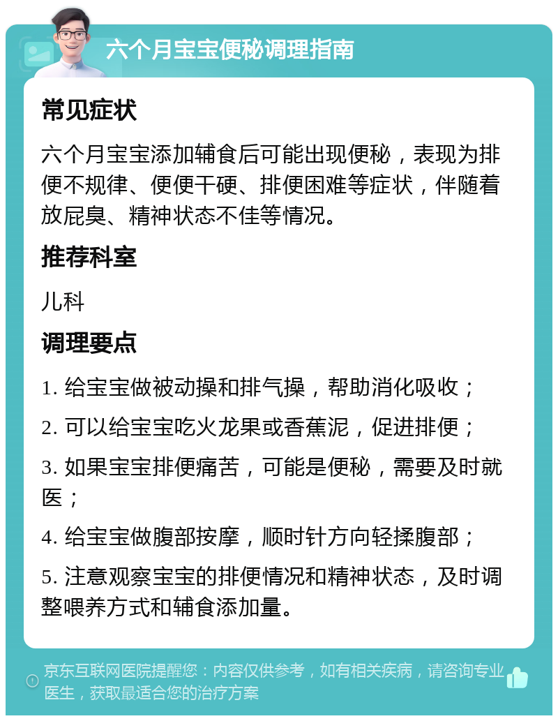 六个月宝宝便秘调理指南 常见症状 六个月宝宝添加辅食后可能出现便秘，表现为排便不规律、便便干硬、排便困难等症状，伴随着放屁臭、精神状态不佳等情况。 推荐科室 儿科 调理要点 1. 给宝宝做被动操和排气操，帮助消化吸收； 2. 可以给宝宝吃火龙果或香蕉泥，促进排便； 3. 如果宝宝排便痛苦，可能是便秘，需要及时就医； 4. 给宝宝做腹部按摩，顺时针方向轻揉腹部； 5. 注意观察宝宝的排便情况和精神状态，及时调整喂养方式和辅食添加量。