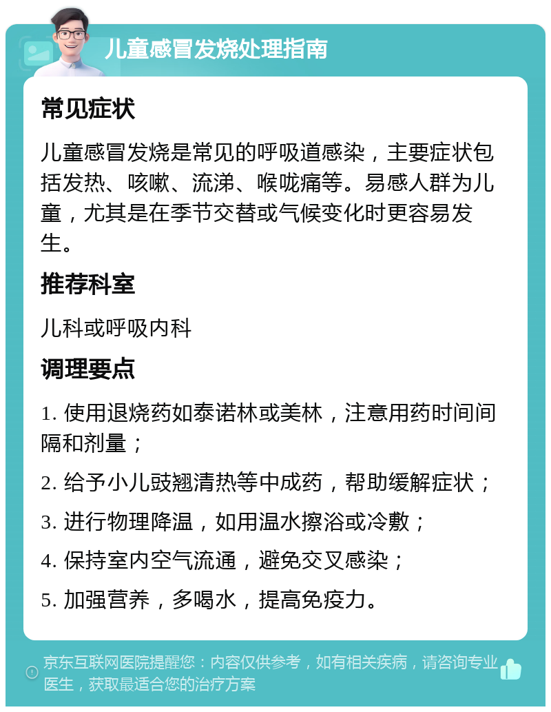 儿童感冒发烧处理指南 常见症状 儿童感冒发烧是常见的呼吸道感染，主要症状包括发热、咳嗽、流涕、喉咙痛等。易感人群为儿童，尤其是在季节交替或气候变化时更容易发生。 推荐科室 儿科或呼吸内科 调理要点 1. 使用退烧药如泰诺林或美林，注意用药时间间隔和剂量； 2. 给予小儿豉翘清热等中成药，帮助缓解症状； 3. 进行物理降温，如用温水擦浴或冷敷； 4. 保持室内空气流通，避免交叉感染； 5. 加强营养，多喝水，提高免疫力。