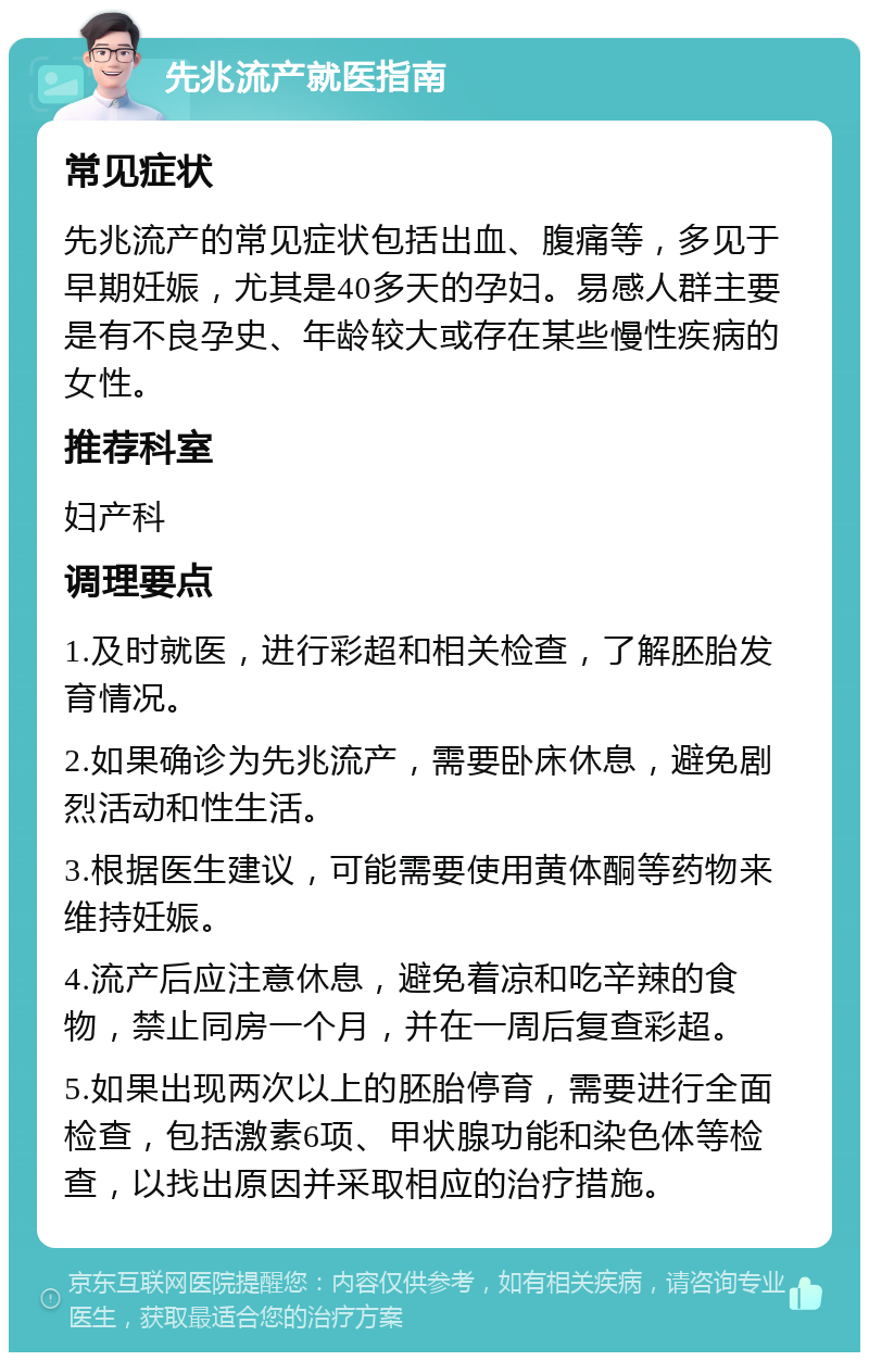 先兆流产就医指南 常见症状 先兆流产的常见症状包括出血、腹痛等，多见于早期妊娠，尤其是40多天的孕妇。易感人群主要是有不良孕史、年龄较大或存在某些慢性疾病的女性。 推荐科室 妇产科 调理要点 1.及时就医，进行彩超和相关检查，了解胚胎发育情况。 2.如果确诊为先兆流产，需要卧床休息，避免剧烈活动和性生活。 3.根据医生建议，可能需要使用黄体酮等药物来维持妊娠。 4.流产后应注意休息，避免着凉和吃辛辣的食物，禁止同房一个月，并在一周后复查彩超。 5.如果出现两次以上的胚胎停育，需要进行全面检查，包括激素6项、甲状腺功能和染色体等检查，以找出原因并采取相应的治疗措施。