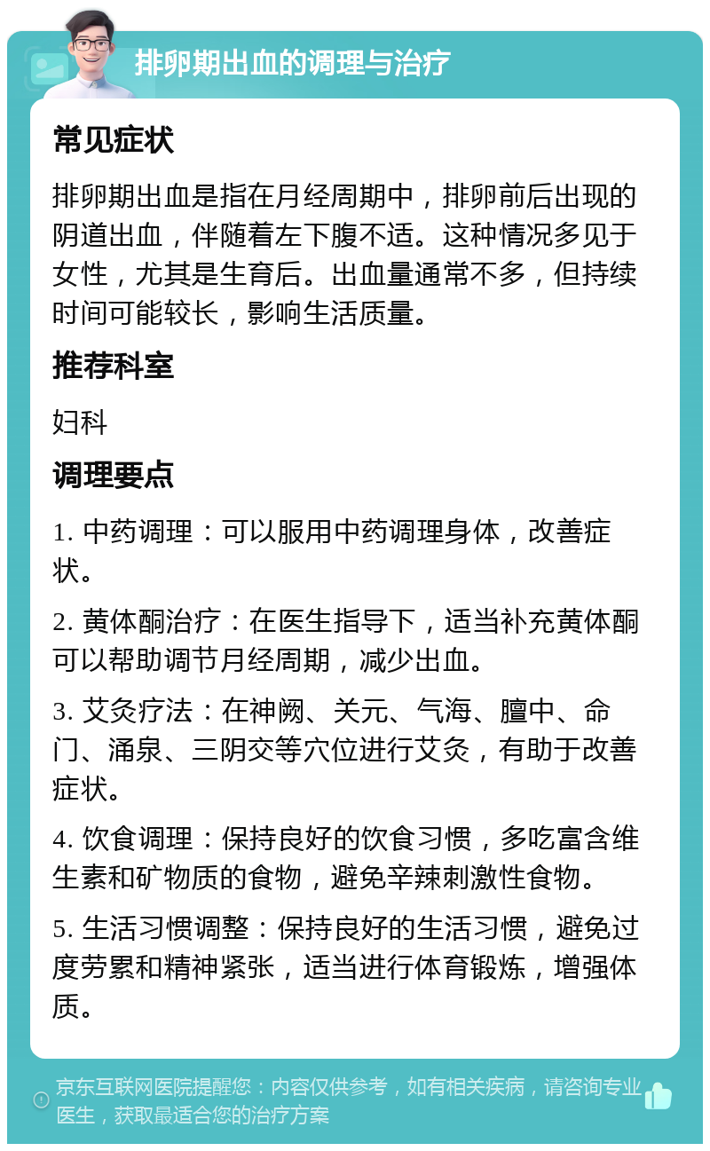 排卵期出血的调理与治疗 常见症状 排卵期出血是指在月经周期中，排卵前后出现的阴道出血，伴随着左下腹不适。这种情况多见于女性，尤其是生育后。出血量通常不多，但持续时间可能较长，影响生活质量。 推荐科室 妇科 调理要点 1. 中药调理：可以服用中药调理身体，改善症状。 2. 黄体酮治疗：在医生指导下，适当补充黄体酮可以帮助调节月经周期，减少出血。 3. 艾灸疗法：在神阙、关元、气海、膻中、命门、涌泉、三阴交等穴位进行艾灸，有助于改善症状。 4. 饮食调理：保持良好的饮食习惯，多吃富含维生素和矿物质的食物，避免辛辣刺激性食物。 5. 生活习惯调整：保持良好的生活习惯，避免过度劳累和精神紧张，适当进行体育锻炼，增强体质。