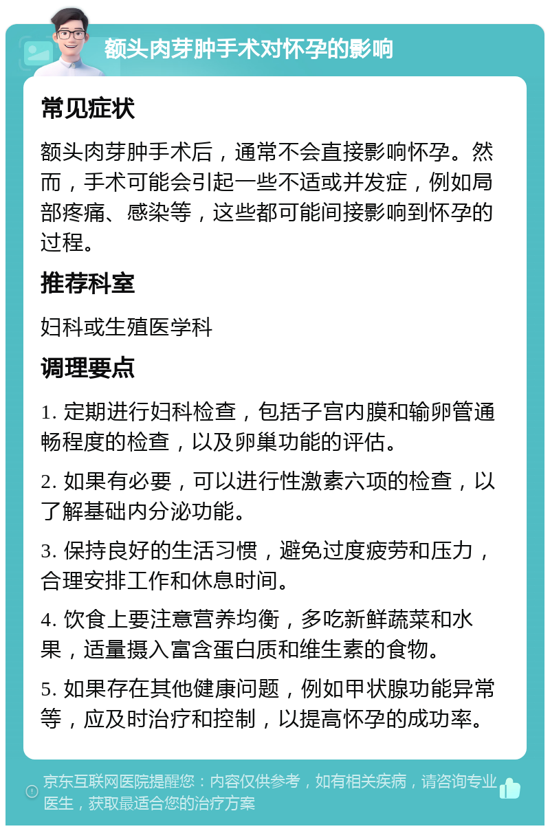 额头肉芽肿手术对怀孕的影响 常见症状 额头肉芽肿手术后，通常不会直接影响怀孕。然而，手术可能会引起一些不适或并发症，例如局部疼痛、感染等，这些都可能间接影响到怀孕的过程。 推荐科室 妇科或生殖医学科 调理要点 1. 定期进行妇科检查，包括子宫内膜和输卵管通畅程度的检查，以及卵巢功能的评估。 2. 如果有必要，可以进行性激素六项的检查，以了解基础内分泌功能。 3. 保持良好的生活习惯，避免过度疲劳和压力，合理安排工作和休息时间。 4. 饮食上要注意营养均衡，多吃新鲜蔬菜和水果，适量摄入富含蛋白质和维生素的食物。 5. 如果存在其他健康问题，例如甲状腺功能异常等，应及时治疗和控制，以提高怀孕的成功率。