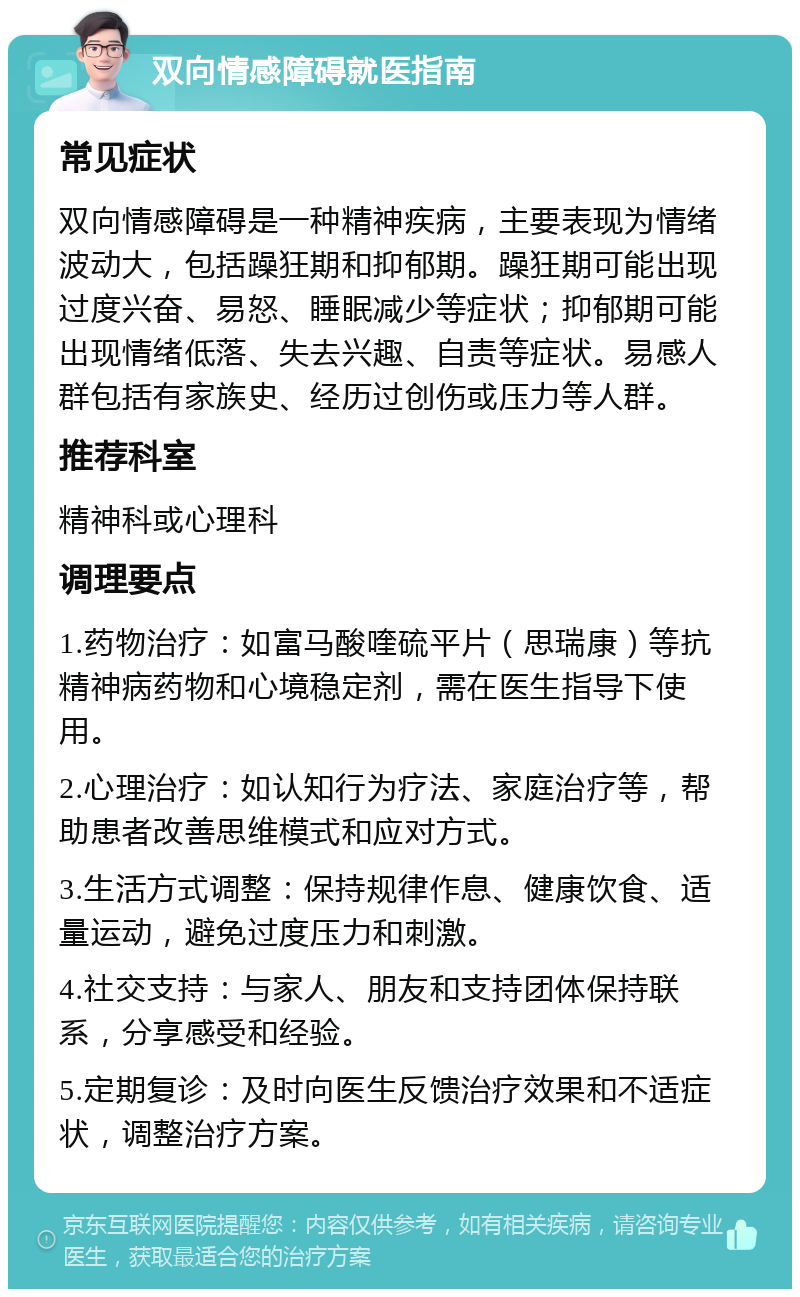 双向情感障碍就医指南 常见症状 双向情感障碍是一种精神疾病，主要表现为情绪波动大，包括躁狂期和抑郁期。躁狂期可能出现过度兴奋、易怒、睡眠减少等症状；抑郁期可能出现情绪低落、失去兴趣、自责等症状。易感人群包括有家族史、经历过创伤或压力等人群。 推荐科室 精神科或心理科 调理要点 1.药物治疗：如富马酸喹硫平片（思瑞康）等抗精神病药物和心境稳定剂，需在医生指导下使用。 2.心理治疗：如认知行为疗法、家庭治疗等，帮助患者改善思维模式和应对方式。 3.生活方式调整：保持规律作息、健康饮食、适量运动，避免过度压力和刺激。 4.社交支持：与家人、朋友和支持团体保持联系，分享感受和经验。 5.定期复诊：及时向医生反馈治疗效果和不适症状，调整治疗方案。