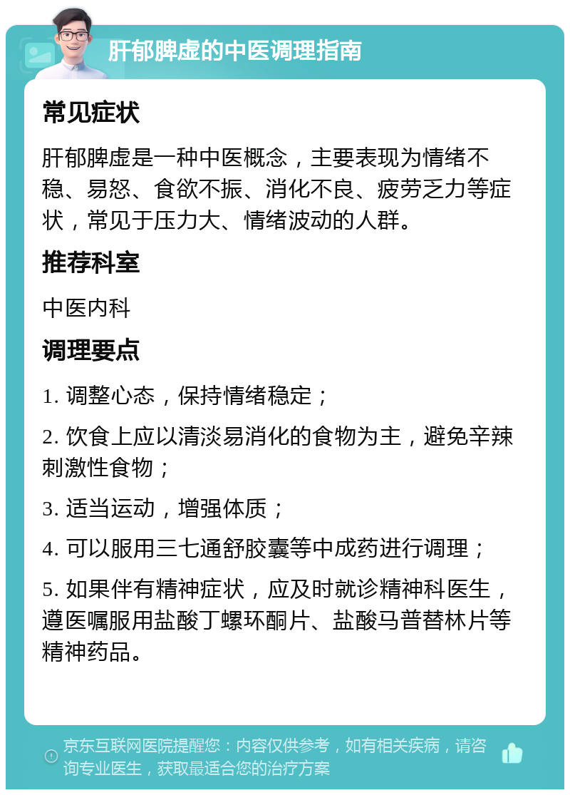 肝郁脾虚的中医调理指南 常见症状 肝郁脾虚是一种中医概念，主要表现为情绪不稳、易怒、食欲不振、消化不良、疲劳乏力等症状，常见于压力大、情绪波动的人群。 推荐科室 中医内科 调理要点 1. 调整心态，保持情绪稳定； 2. 饮食上应以清淡易消化的食物为主，避免辛辣刺激性食物； 3. 适当运动，增强体质； 4. 可以服用三七通舒胶囊等中成药进行调理； 5. 如果伴有精神症状，应及时就诊精神科医生，遵医嘱服用盐酸丁螺环酮片、盐酸马普替林片等精神药品。