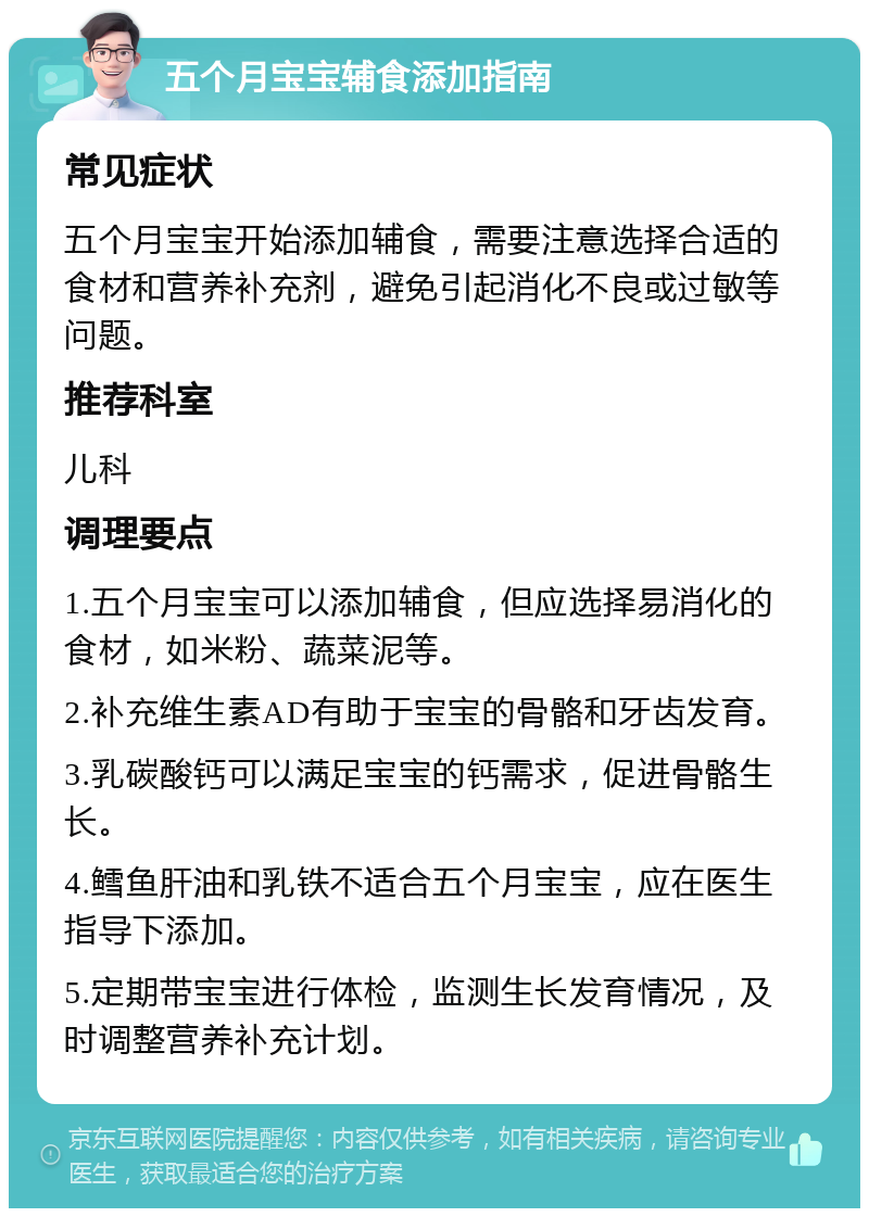 五个月宝宝辅食添加指南 常见症状 五个月宝宝开始添加辅食，需要注意选择合适的食材和营养补充剂，避免引起消化不良或过敏等问题。 推荐科室 儿科 调理要点 1.五个月宝宝可以添加辅食，但应选择易消化的食材，如米粉、蔬菜泥等。 2.补充维生素AD有助于宝宝的骨骼和牙齿发育。 3.乳碳酸钙可以满足宝宝的钙需求，促进骨骼生长。 4.鳕鱼肝油和乳铁不适合五个月宝宝，应在医生指导下添加。 5.定期带宝宝进行体检，监测生长发育情况，及时调整营养补充计划。