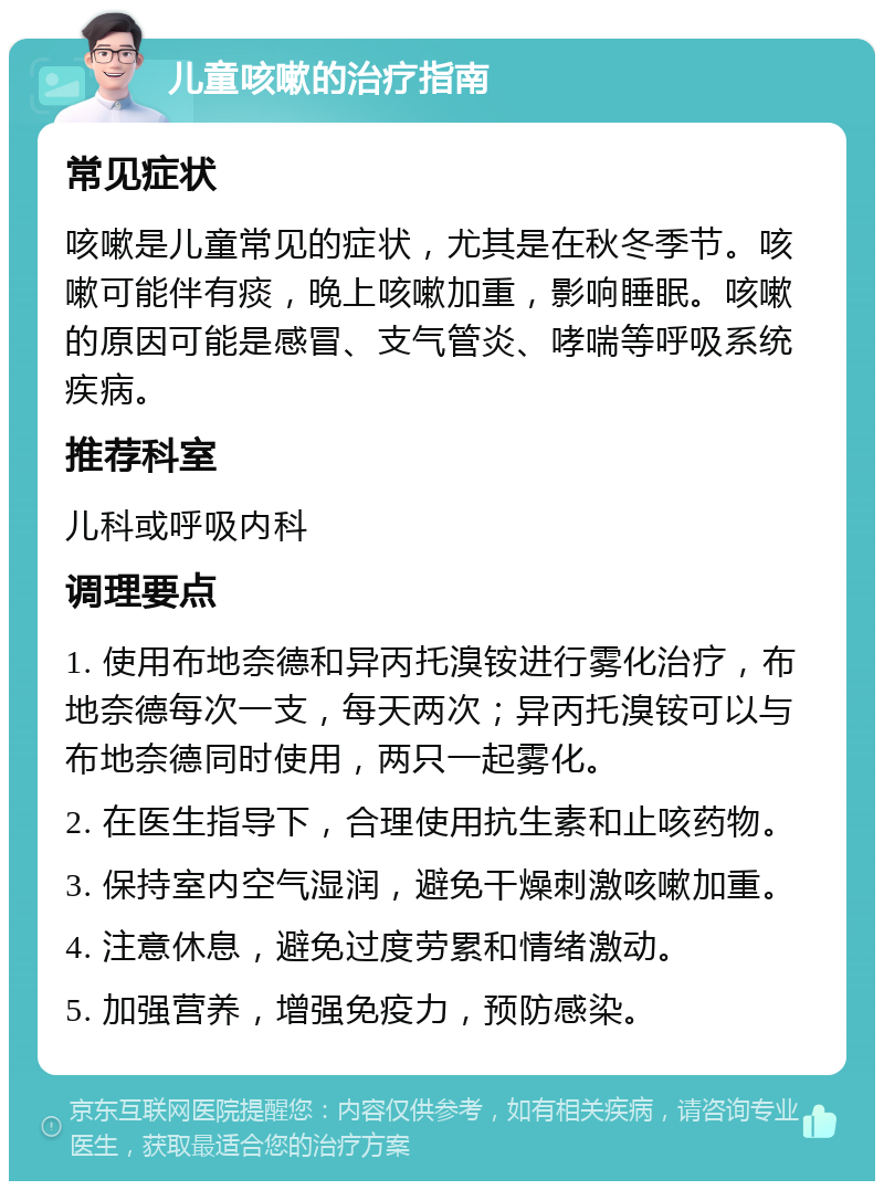 儿童咳嗽的治疗指南 常见症状 咳嗽是儿童常见的症状，尤其是在秋冬季节。咳嗽可能伴有痰，晚上咳嗽加重，影响睡眠。咳嗽的原因可能是感冒、支气管炎、哮喘等呼吸系统疾病。 推荐科室 儿科或呼吸内科 调理要点 1. 使用布地奈德和异丙托溴铵进行雾化治疗，布地奈德每次一支，每天两次；异丙托溴铵可以与布地奈德同时使用，两只一起雾化。 2. 在医生指导下，合理使用抗生素和止咳药物。 3. 保持室内空气湿润，避免干燥刺激咳嗽加重。 4. 注意休息，避免过度劳累和情绪激动。 5. 加强营养，增强免疫力，预防感染。