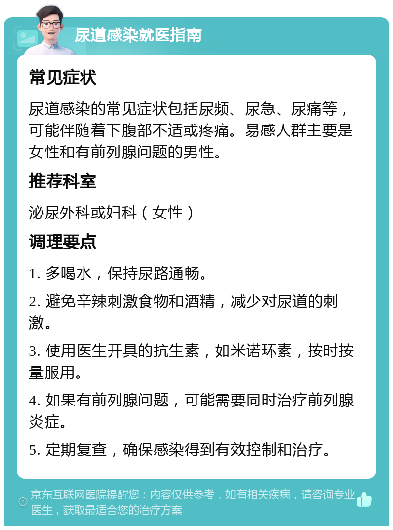 尿道感染就医指南 常见症状 尿道感染的常见症状包括尿频、尿急、尿痛等，可能伴随着下腹部不适或疼痛。易感人群主要是女性和有前列腺问题的男性。 推荐科室 泌尿外科或妇科（女性） 调理要点 1. 多喝水，保持尿路通畅。 2. 避免辛辣刺激食物和酒精，减少对尿道的刺激。 3. 使用医生开具的抗生素，如米诺环素，按时按量服用。 4. 如果有前列腺问题，可能需要同时治疗前列腺炎症。 5. 定期复查，确保感染得到有效控制和治疗。