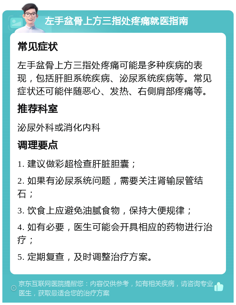 左手盆骨上方三指处疼痛就医指南 常见症状 左手盆骨上方三指处疼痛可能是多种疾病的表现，包括肝胆系统疾病、泌尿系统疾病等。常见症状还可能伴随恶心、发热、右侧肩部疼痛等。 推荐科室 泌尿外科或消化内科 调理要点 1. 建议做彩超检查肝脏胆囊； 2. 如果有泌尿系统问题，需要关注肾输尿管结石； 3. 饮食上应避免油腻食物，保持大便规律； 4. 如有必要，医生可能会开具相应的药物进行治疗； 5. 定期复查，及时调整治疗方案。