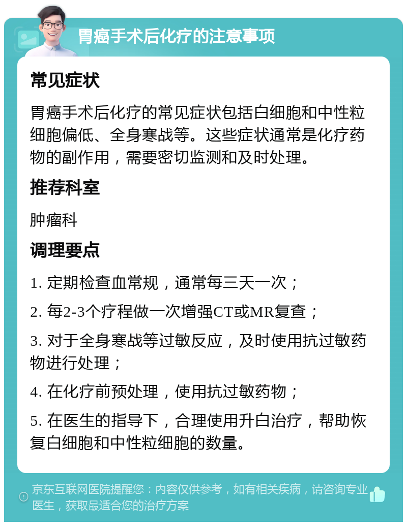 胃癌手术后化疗的注意事项 常见症状 胃癌手术后化疗的常见症状包括白细胞和中性粒细胞偏低、全身寒战等。这些症状通常是化疗药物的副作用，需要密切监测和及时处理。 推荐科室 肿瘤科 调理要点 1. 定期检查血常规，通常每三天一次； 2. 每2-3个疗程做一次增强CT或MR复查； 3. 对于全身寒战等过敏反应，及时使用抗过敏药物进行处理； 4. 在化疗前预处理，使用抗过敏药物； 5. 在医生的指导下，合理使用升白治疗，帮助恢复白细胞和中性粒细胞的数量。